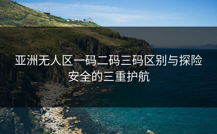 亚洲无人区一码二码三码区别与探险安全的三重护航 亚洲无人区一码二码三码区别与探险安全的三重护航