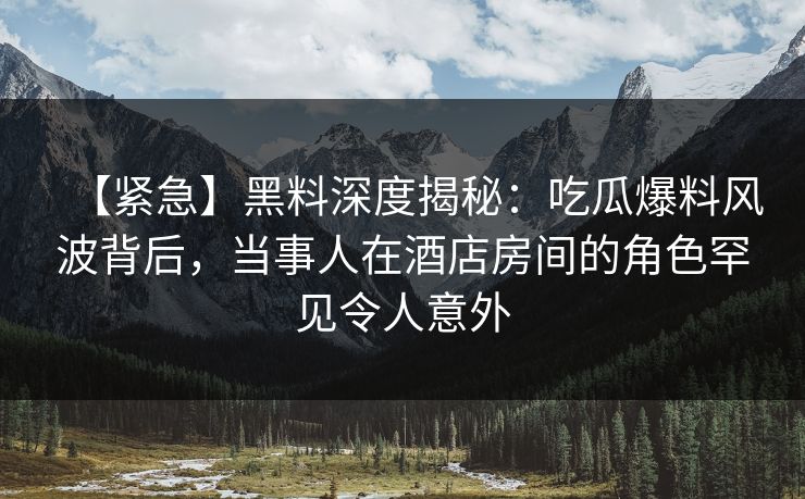 【紧急】黑料深度揭秘:吃瓜爆料风波背后,当事人在酒店房间的角色罕见令人意外 【紧急】黑料深度揭秘:吃瓜爆料风波背后,当事人在酒店房间的角色罕见令人意外