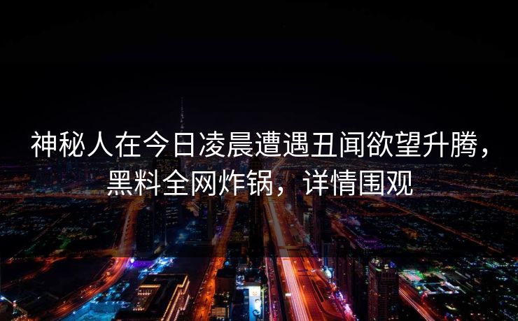 神秘人在今日凌晨遭遇丑闻欲望升腾，黑料全网炸锅，详情围观