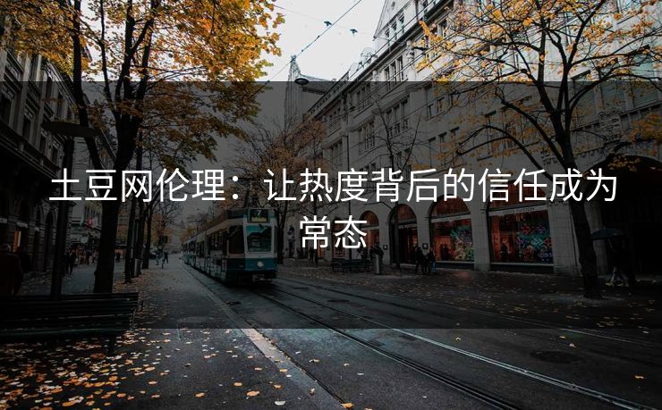 土豆网伦理:让热度背后的信任成为常态 土豆网伦理:让热度背后的信任成为常态