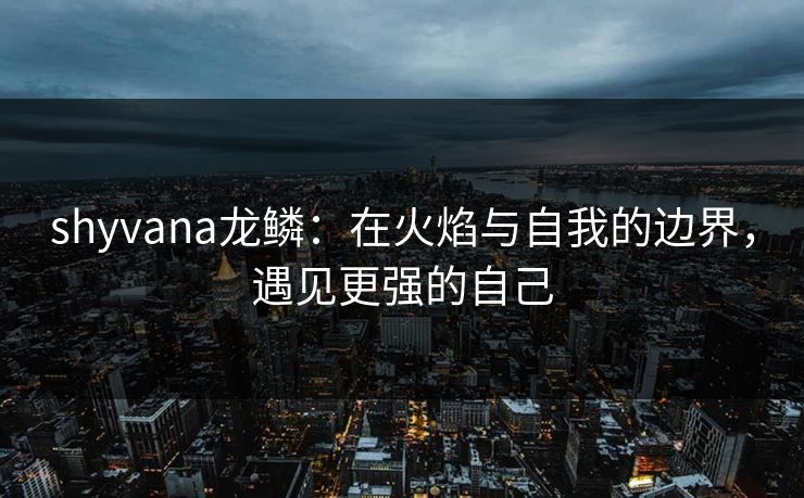 shyvana龙鳞:在火焰与自我的边界,遇见更强的自己 shyvana龙鳞:在火焰与自我的边界,遇见更强的自己