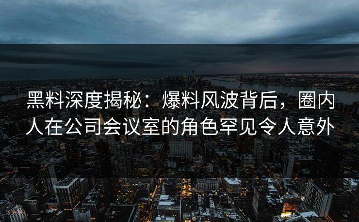 黑料深度揭秘：爆料风波背后，圈内人在公司会议室的角色罕见令人意外