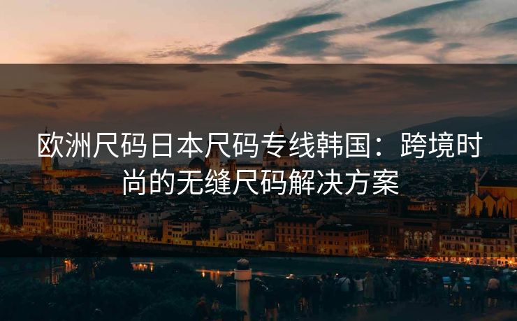 欧洲尺码日本尺码专线韩国：跨境时尚的无缝尺码解决方案