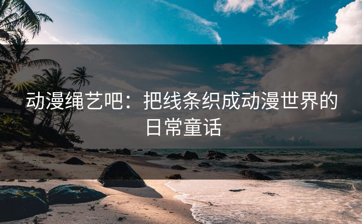 动漫绳艺吧：把线条织成动漫世界的日常童话