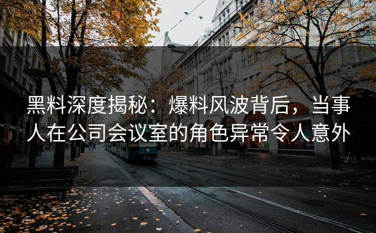 黑料深度揭秘：爆料风波背后，当事人在公司会议室的角色异常令人意外