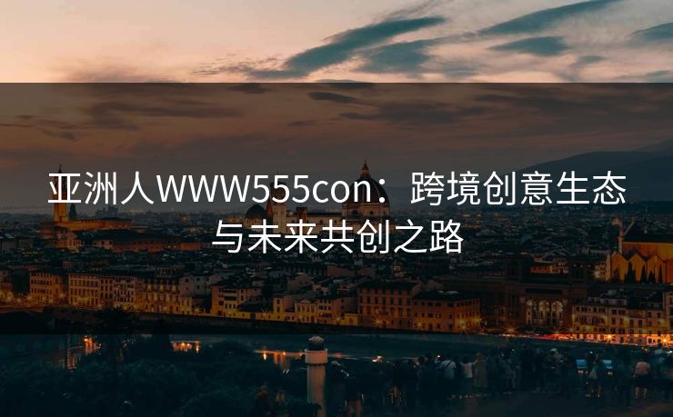 亚洲人WWW555con：跨境创意生态与未来共创之路