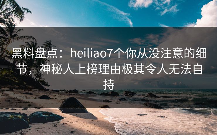 黑料盘点：heiliao7个你从没注意的细节，神秘人上榜理由极其令人无法自持