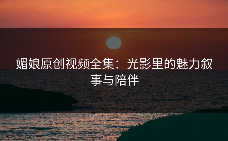 媚娘原创视频全集：光影里的魅力叙事与陪伴