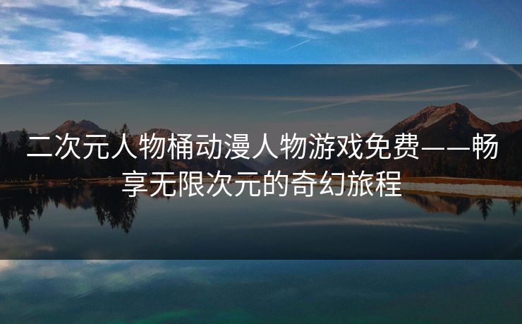 二次元人物桶动漫人物游戏免费——畅享无限次元的奇幻旅程