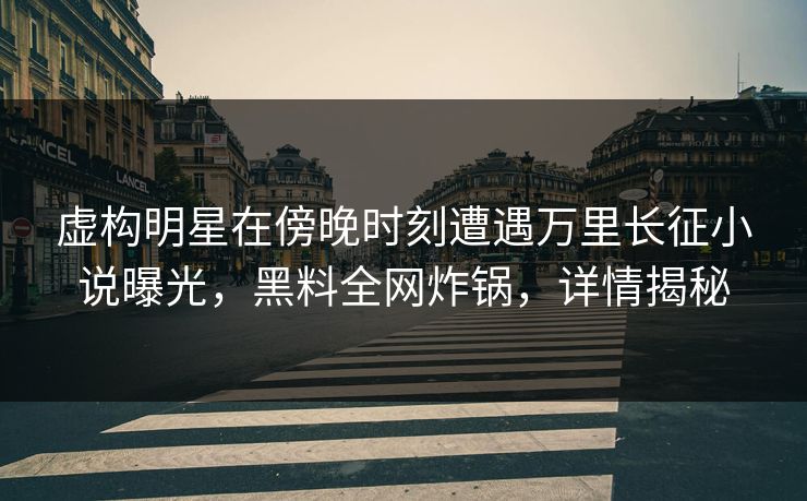 虚构明星在傍晚时刻遭遇万里长征小说曝光，黑料全网炸锅，详情揭秘