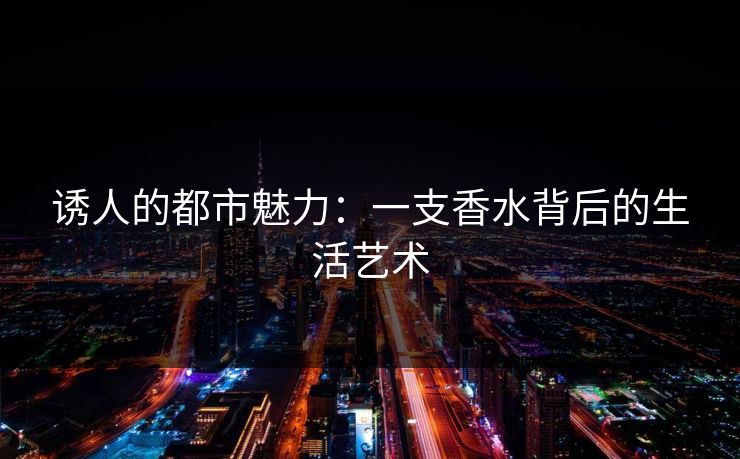 诱人的都市魅力:一支香水背后的生活艺术 诱人的都市魅力:一支香水背后的生活艺术