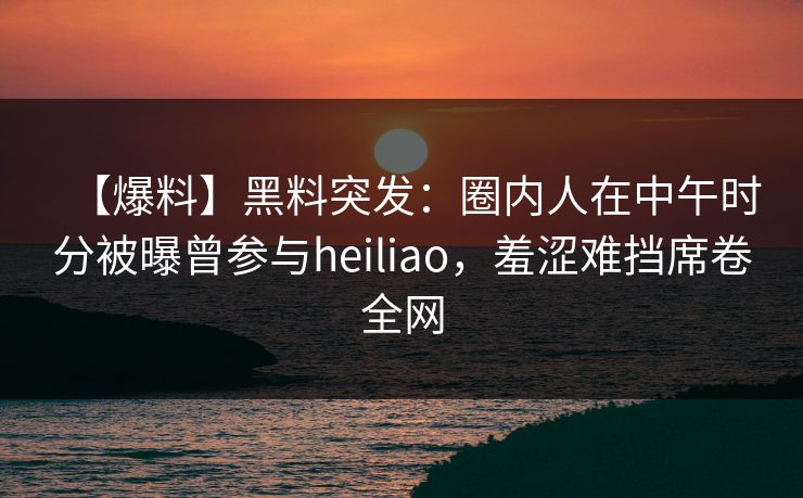 【爆料】黑料突发：圈内人在中午时分被曝曾参与heiliao，羞涩难挡席卷全网