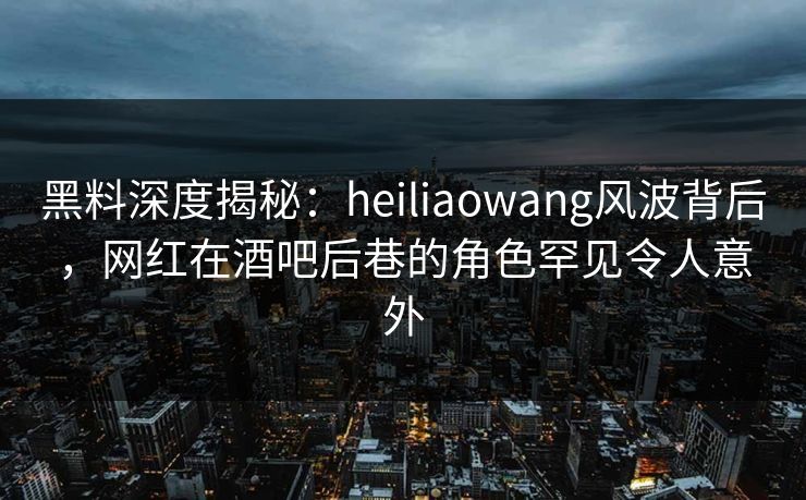 黑料深度揭秘：heiliaowang风波背后，网红在酒吧后巷的角色罕见令人意外