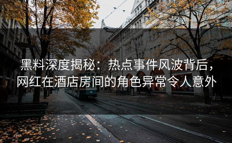 黑料深度揭秘：热点事件风波背后，网红在酒店房间的角色异常令人意外