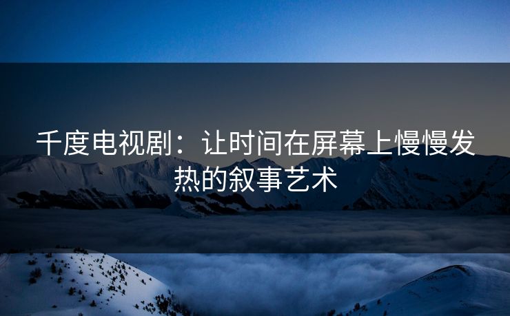 千度电视剧:让时间在屏幕上慢慢发热的叙事艺术 千度电视剧:让时间在屏幕上慢慢发热的叙事艺术