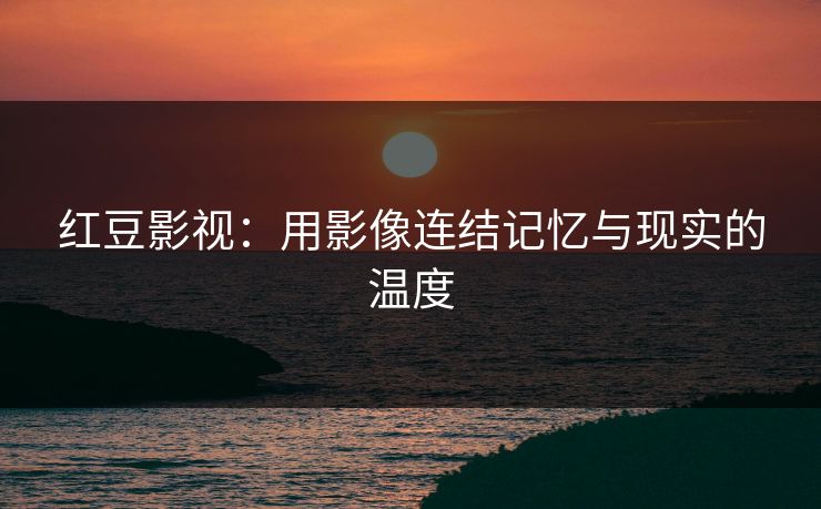 红豆影视：用影像连结记忆与现实的温度