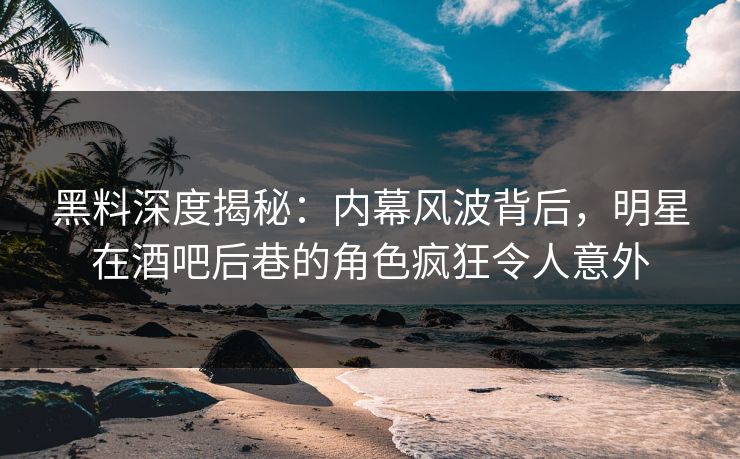 黑料深度揭秘：内幕风波背后，明星在酒吧后巷的角色疯狂令人意外