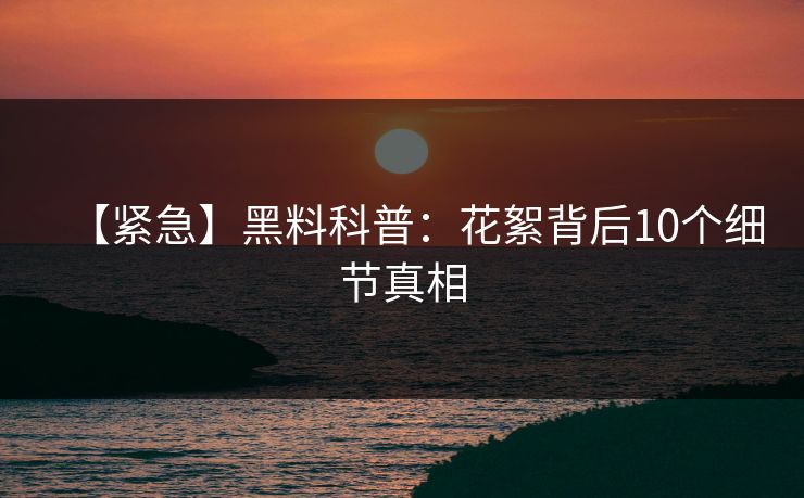 【紧急】黑料科普:花絮背后10个细节真相 【紧急】黑料科普:花絮背后10个细节真相