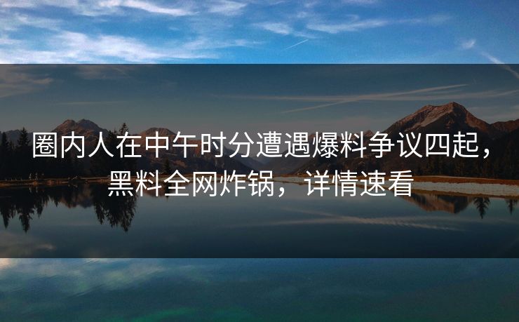 圈内人在中午时分遭遇爆料争议四起，黑料全网炸锅，详情速看