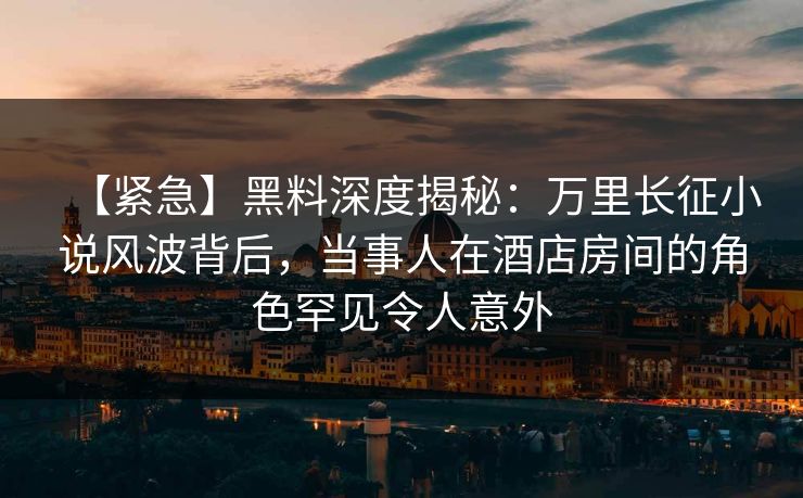 【紧急】黑料深度揭秘：万里长征小说风波背后，当事人在酒店房间的角色罕见令人意外