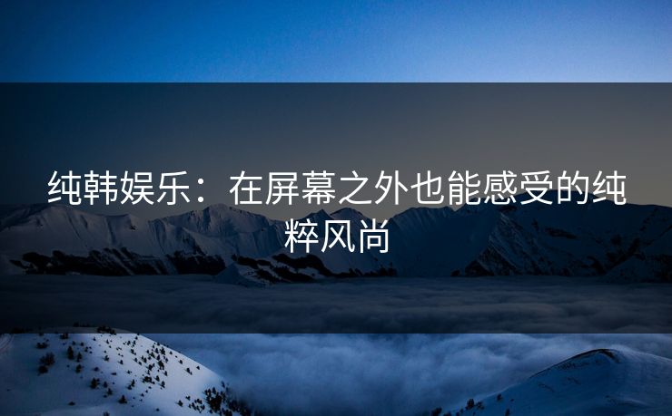 纯韩娱乐:在屏幕之外也能感受的纯粹风尚 纯韩娱乐:在屏幕之外也能感受的纯粹风尚