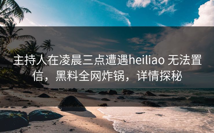 主持人在凌晨三点遭遇heiliao 无法置信,黑料全网炸锅,详情探秘 主持人在凌晨三点遭遇heiliao 无法置信,黑料全网炸锅,详情探秘