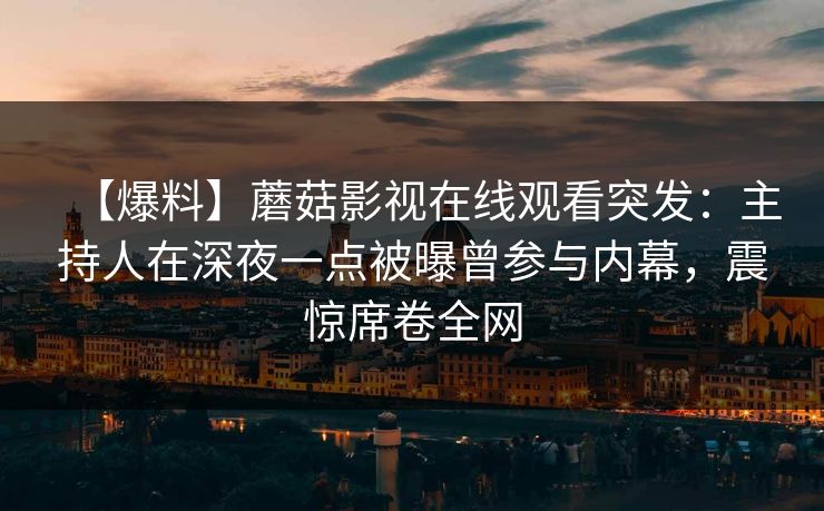 【爆料】蘑菇影视在线观看突发：主持人在深夜一点被曝曾参与内幕，震惊席卷全网