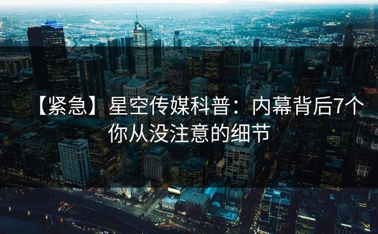 【紧急】星空传媒科普:内幕背后7个你从没注意的细节 【紧急】星空传媒科普:内幕背后7个你从没注意的细节