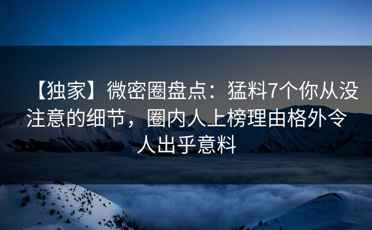 【独家】微密圈盘点：猛料7个你从没注意的细节，圈内人上榜理由格外令人出乎意料