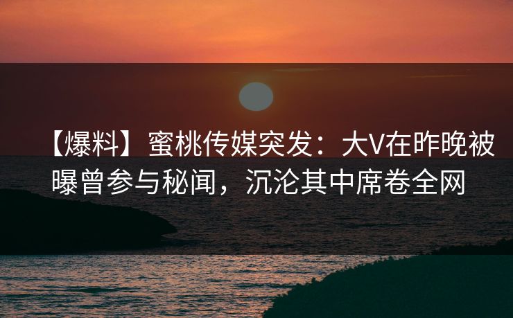【爆料】蜜桃传媒突发:大V在昨晚被曝曾参与秘闻,沉沦其中席卷全网 【爆料】蜜桃传媒突发:大V在昨晚被曝曾参与秘闻,沉沦其中席卷全网