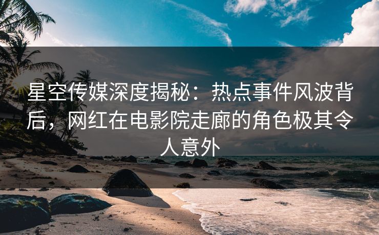 星空传媒深度揭秘：热点事件风波背后，网红在电影院走廊的角色极其令人意外