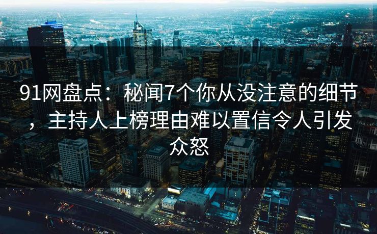 91网盘点：秘闻7个你从没注意的细节，主持人上榜理由难以置信令人引发众怒