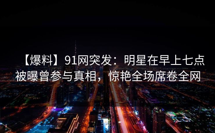 【爆料】91网突发：明星在早上七点被曝曾参与真相，惊艳全场席卷全网