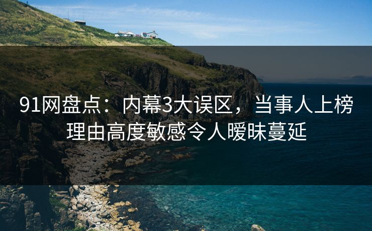 91网盘点：内幕3大误区，当事人上榜理由高度敏感令人暧昧蔓延
