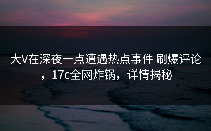 大V在深夜一点遭遇热点事件 刷爆评论，17c全网炸锅，详情揭秘