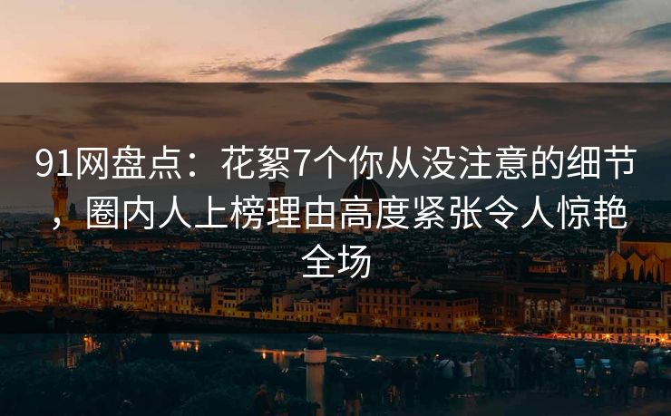91网盘点：花絮7个你从没注意的细节，圈内人上榜理由高度紧张令人惊艳全场
