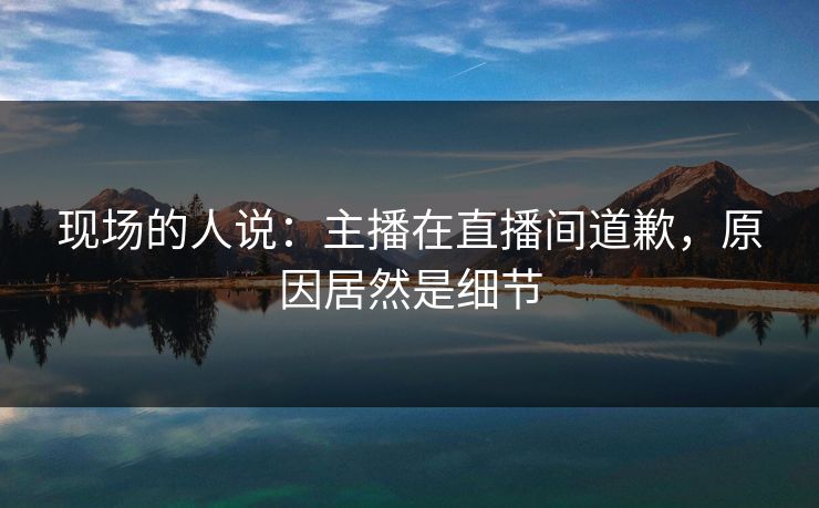现场的人说：主播在直播间道歉，原因居然是细节