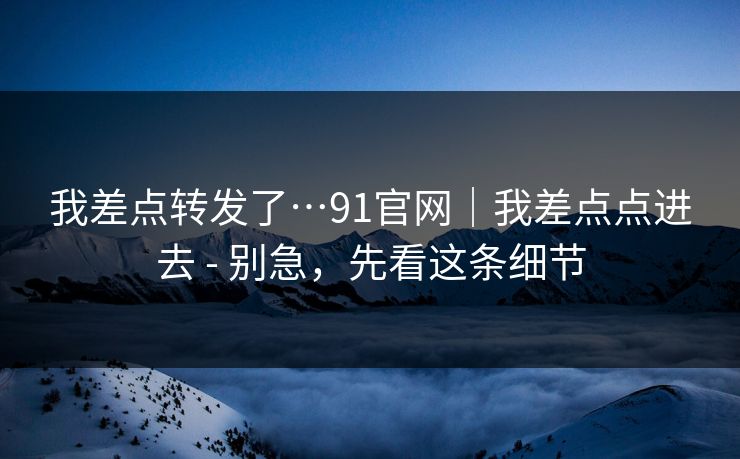 我差点转发了…91官网｜我差点点进去 - 别急，先看这条细节