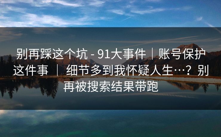 别再踩这个坑 - 91大事件｜账号保护这件事 ｜ 细节多到我怀疑人生…？别再被搜索结果带跑