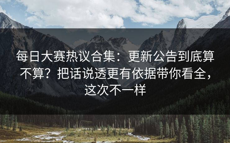 每日大赛热议合集：更新公告到底算不算？把话说透更有依据带你看全，这次不一样
