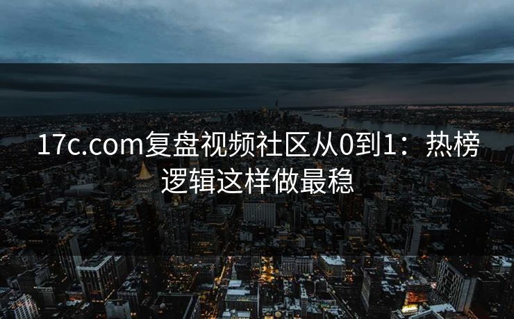 17c.com复盘视频社区从0到1：热榜逻辑这样做最稳