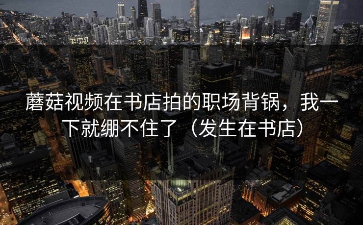 蘑菇视频在书店拍的职场背锅，我一下就绷不住了（发生在书店）
