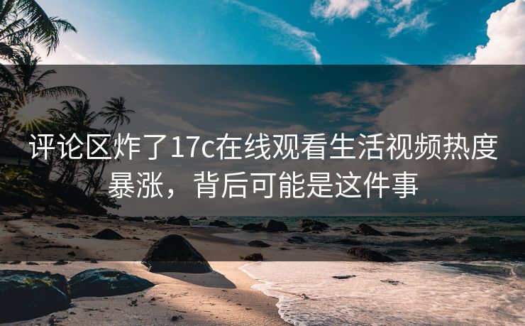 评论区炸了17c在线观看生活视频热度暴涨，背后可能是这件事